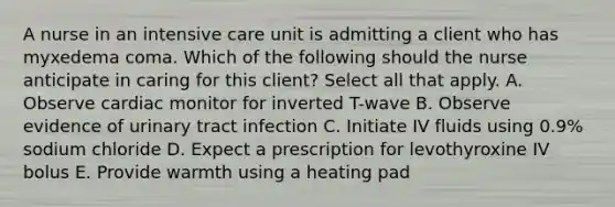 A nurse in an intensive care unit is admitting a client who has myxedema coma. Which of the following should the nurse anticipate in caring for this client? Select all that apply. A. Observe cardiac monitor for inverted T-wave B. Observe evidence of urinary tract infection C. Initiate IV fluids using 0.9% sodium chloride D. Expect a prescription for levothyroxine IV bolus E. Provide warmth using a heating pad