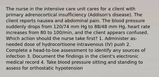 The nurse in the intensive care unit cares for a client with primary adrenocortical insufficiency (Addison's disease). The client reports nausea and abdominal pain. The blood pressure suddenly drops from 120/74 mm Hg to 88/48 mm Hg, heart rate increases from 80 to 100/min, and the client appears confused. Which action should the nurse take first? 1. Administer as-needed dose of hydrocortisone intravenous (IV) push 2. Complete a head-to-toe assessment to identify any sources of infection 3. Document the findings in the client's electronic medical record 4. Take blood pressure sitting and standing to assess for orthostatic hypotension