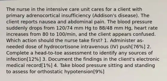 The nurse in the intensive care unit cares for a client with primary adrenocortical insufficiency (Addison's disease). The client reports nausea and abdominal pain. The blood pressure suddenly drops from 120/74 mm Hg to 88/48 mm Hg, heart rate increases from 80 to 100/min, and the client appears confused. Which action should the nurse take first? 1. Administer as-needed dose of hydrocortisone intravenous (IV) push[76%] 2. Complete a head-to-toe assessment to identify any sources of infection[12%] 3. Document the findings in the client's electronic medical record[1%] 4. Take blood pressure sitting and standing to assess for orthostatic hypotension[9%]