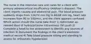 The nurse in the intensive care unit cares for a client with primary adrenocortical insufficiency (Addison's disease). The client reports nausea and abdominal pain. The blood pressure suddenly drops from 120/74 mm Hg to 88/48 mm Hg, heart rate increases from 80 to 100/min, and the client appears confused. Which action should the nurse take first? 1) Administer as-needed dose of hydrocortisone intravenous (IV) push 2) Complete a head-to-toe assessment to identify any sources of infection 3) Document the findings in the client's electronic medical record 4) Take blood pressure sitting and standing to assess for orthostatic hypotension