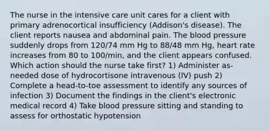 The nurse in the intensive care unit cares for a client with primary adrenocortical insufficiency (Addison's disease). The client reports nausea and abdominal pain. The blood pressure suddenly drops from 120/74 mm Hg to 88/48 mm Hg, heart rate increases from 80 to 100/min, and the client appears confused. Which action should the nurse take first? 1) Administer as-needed dose of hydrocortisone intravenous (IV) push 2) Complete a head-to-toe assessment to identify any sources of infection 3) Document the findings in the client's electronic medical record 4) Take blood pressure sitting and standing to assess for orthostatic hypotension