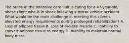 The nurse in the intensive care unit is caring for a 47-year-old, obese client who is in shock following a motor vehicle accident. What would be the main challenge in meeting this client's elevated energy requirements during prolonged rehabilitation? A. Loss of adipose tissue B. Loss of skeletal muscle C. Inability to convert adipose tissue to energy D. Inability to maintain normal body mass