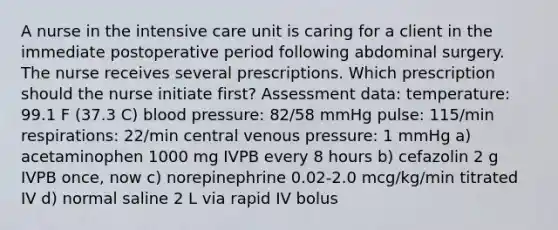 A nurse in the intensive care unit is caring for a client in the immediate postoperative period following abdominal surgery. The nurse receives several prescriptions. Which prescription should the nurse initiate first? Assessment data: temperature: 99.1 F (37.3 C) blood pressure: 82/58 mmHg pulse: 115/min respirations: 22/min central venous pressure: 1 mmHg a) acetaminophen 1000 mg IVPB every 8 hours b) cefazolin 2 g IVPB once, now c) norepinephrine 0.02-2.0 mcg/kg/min titrated IV d) normal saline 2 L via rapid IV bolus