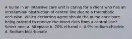 A nurse in an intensive care unit is caring for a client who has an intraluminal obstruction of central line due to a thrombotic occlusion. Which declotting agent should the nurse anticipate being ordered to remove the blood clots from a central line? Select one: a. Alteplase b. 70% ethanol c. 0.9% sodium chloride d. Sodium bicarbonate