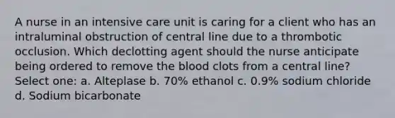 A nurse in an intensive care unit is caring for a client who has an intraluminal obstruction of central line due to a thrombotic occlusion. Which declotting agent should the nurse anticipate being ordered to remove the blood clots from a central line? Select one: a. Alteplase b. 70% ethanol c. 0.9% sodium chloride d. Sodium bicarbonate