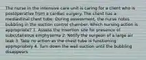 The nurse in the intensive care unit is caring for a client who is postoperative from a cardiac surgery. The client has a mediastinal chest tube. During assessment, the nurse notes bubbling in the suction control chamber. Which nursing action is appropriate? 1. Assess the insertion site for presence of subcutaneous emphysema 2. Notify the surgeon of a large air leak 3. Take no action as the chest tube is functioning appropriately 4. Turn down the wall suction until the bubbling disappears