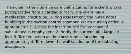 The nurse in the intensive care unit is caring for a client who is postoperative from a cardiac surgery. The client has a mediastinal chest tube. During assessment, the nurse notes bubbling in the suction control chamber. Which nursing action is appropriate? 1. Assess the insertion site for presence of subcutaneous emphysema 2. Notify the surgeon of a large air leak 3. Take no action as the chest tube is functioning appropriately 4. Turn down the wall suction until the bubbling disappears