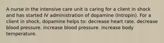 A nurse in the intensive care unit is caring for a client in shock and has started IV administration of dopamine (Intropin). For a client in shock, dopamine helps to: decrease heart rate. decrease blood pressure. increase blood pressure. increase body temperature.