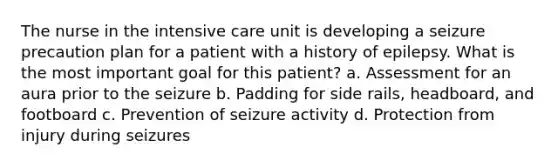 The nurse in the intensive care unit is developing a seizure precaution plan for a patient with a history of epilepsy. What is the most important goal for this patient? a. Assessment for an aura prior to the seizure b. Padding for side rails, headboard, and footboard c. Prevention of seizure activity d. Protection from injury during seizures