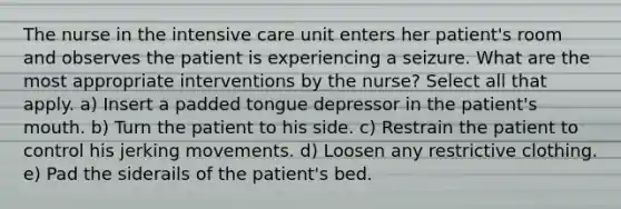 The nurse in the intensive care unit enters her patient's room and observes the patient is experiencing a seizure. What are the most appropriate interventions by the nurse? Select all that apply. a) Insert a padded tongue depressor in the patient's mouth. b) Turn the patient to his side. c) Restrain the patient to control his jerking movements. d) Loosen any restrictive clothing. e) Pad the siderails of the patient's bed.