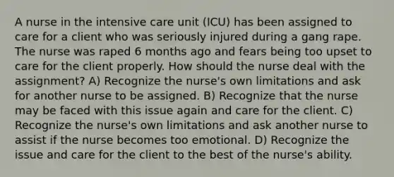 A nurse in the intensive care unit (ICU) has been assigned to care for a client who was seriously injured during a gang rape. The nurse was raped 6 months ago and fears being too upset to care for the client properly. How should the nurse deal with the assignment? A) Recognize the nurse's own limitations and ask for another nurse to be assigned. B) Recognize that the nurse may be faced with this issue again and care for the client. C) Recognize the nurse's own limitations and ask another nurse to assist if the nurse becomes too emotional. D) Recognize the issue and care for the client to the best of the nurse's ability.