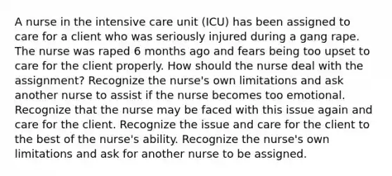 A nurse in the intensive care unit (ICU) has been assigned to care for a client who was seriously injured during a gang rape. The nurse was raped 6 months ago and fears being too upset to care for the client properly. How should the nurse deal with the assignment? Recognize the nurse's own limitations and ask another nurse to assist if the nurse becomes too emotional. Recognize that the nurse may be faced with this issue again and care for the client. Recognize the issue and care for the client to the best of the nurse's ability. Recognize the nurse's own limitations and ask for another nurse to be assigned.