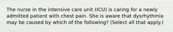 The nurse in the intensive care unit (ICU) is caring for a newly admitted patient with chest pain. She is aware that dysrhythmia may be caused by which of the following? (Select all that apply.)