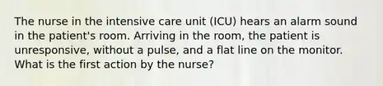 The nurse in the intensive care unit (ICU) hears an alarm sound in the patient's room. Arriving in the room, the patient is unresponsive, without a pulse, and a flat line on the monitor. What is the first action by the nurse?