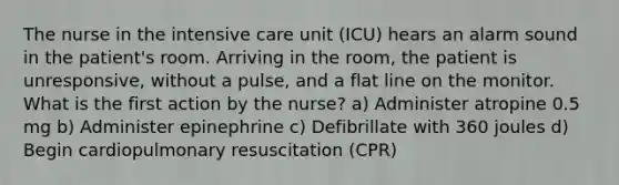 The nurse in the intensive care unit (ICU) hears an alarm sound in the patient's room. Arriving in the room, the patient is unresponsive, without a pulse, and a flat line on the monitor. What is the first action by the nurse? a) Administer atropine 0.5 mg b) Administer epinephrine c) Defibrillate with 360 joules d) Begin cardiopulmonary resuscitation (CPR)