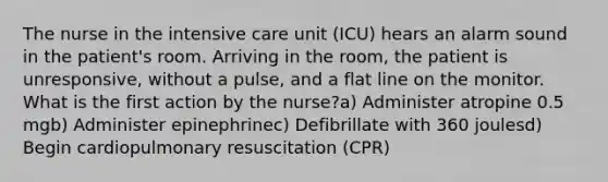 The nurse in the intensive care unit (ICU) hears an alarm sound in the patient's room. Arriving in the room, the patient is unresponsive, without a pulse, and a flat line on the monitor. What is the first action by the nurse?a) Administer atropine 0.5 mgb) Administer epinephrinec) Defibrillate with 360 joulesd) Begin cardiopulmonary resuscitation (CPR)