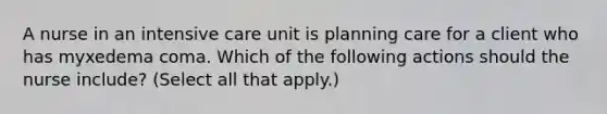 A nurse in an intensive care unit is planning care for a client who has myxedema coma. Which of the following actions should the nurse include? (Select all that apply.)