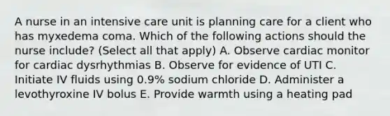 A nurse in an intensive care unit is planning care for a client who has myxedema coma. Which of the following actions should the nurse include? (Select all that apply) A. Observe cardiac monitor for cardiac dysrhythmias B. Observe for evidence of UTI C. Initiate IV fluids using 0.9% sodium chloride D. Administer a levothyroxine IV bolus E. Provide warmth using a heating pad