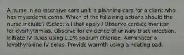 A nurse in an intensive care unit is planning care for a client who has myxedema coma. Which of the following actions should the nurse include? (Select all that apply.) Observe cardiac monitor for dysrhythmias. Observe for evidence of urinary tract infection. Initiate IV fluids using 0.9% sodium chloride. Administer a levothyroxine IV bolus. Provide warmth using a heating pad.