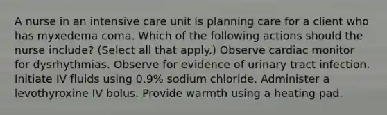 A nurse in an intensive care unit is planning care for a client who has myxedema coma. Which of the following actions should the nurse include? (Select all that apply.) Observe cardiac monitor for dysrhythmias. Observe for evidence of urinary tract infection. Initiate IV fluids using 0.9% sodium chloride. Administer a levothyroxine IV bolus. Provide warmth using a heating pad.