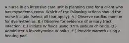 A nurse in an intensive care unit is planning care for a client who has myxedema coma. Which of the following actions should the nurse include (select all that apply): A.) Observe cardiac monitor for dysrhythmias. B.) Observe for evidence of urinary tract infection. C.) Initiate IV fluids using 0.9% sodium chloride. D.) Administer a levothyroxine IV bolus. E.) Provide warmth using a heating pad.