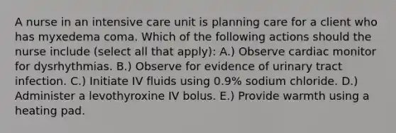 A nurse in an intensive care unit is planning care for a client who has myxedema coma. Which of the following actions should the nurse include (select all that apply): A.) Observe cardiac monitor for dysrhythmias. B.) Observe for evidence of urinary tract infection. C.) Initiate IV fluids using 0.9% sodium chloride. D.) Administer a levothyroxine IV bolus. E.) Provide warmth using a heating pad.