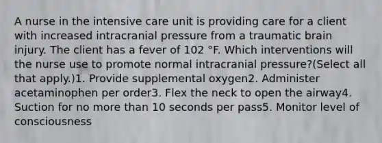 A nurse in the intensive care unit is providing care for a client with increased intracranial pressure from a traumatic brain injury. The client has a fever of 102 ​°F. Which interventions will the nurse use to promote normal intracranial​ pressure?​(Select all that​ apply.)1. Provide supplemental oxygen2. Administer acetaminophen per order3. Flex the neck to open the airway4. Suction for no more than 10 seconds per pass5. Monitor level of consciousness