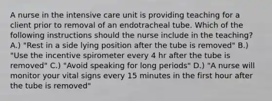 A nurse in the intensive care unit is providing teaching for a client prior to removal of an endotracheal tube. Which of the following instructions should the nurse include in the teaching? A.) "Rest in a side lying position after the tube is removed" B.) "Use the incentive spirometer every 4 hr after the tube is removed" C.) "Avoid speaking for long periods" D.) "A nurse will monitor your vital signs every 15 minutes in the first hour after the tube is removed"