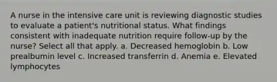 A nurse in the intensive care unit is reviewing diagnostic studies to evaluate a patient's nutritional status. What findings consistent with inadequate nutrition require follow-up by the nurse? Select all that apply. a. Decreased hemoglobin b. Low prealbumin level c. Increased transferrin d. Anemia e. Elevated lymphocytes