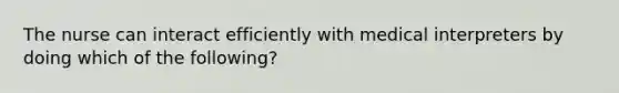 The nurse can interact efficiently with medical interpreters by doing which of the following?