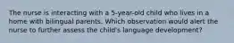 The nurse is interacting with a 5-year-old child who lives in a home with bilingual parents. Which observation would alert the nurse to further assess the child's language development?