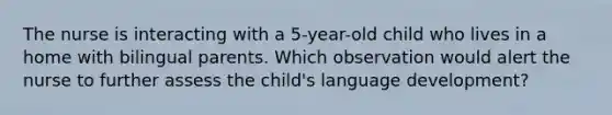 The nurse is interacting with a 5-year-old child who lives in a home with bilingual parents. Which observation would alert the nurse to further assess the child's language development?