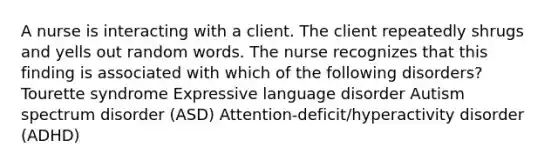 A nurse is interacting with a client. The client repeatedly shrugs and yells out random words. The nurse recognizes that this finding is associated with which of the following disorders? Tourette syndrome Expressive language disorder Autism spectrum disorder (ASD) Attention-deficit/hyperactivity disorder (ADHD)