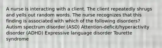 A nurse is interacting with a client. The client repeatedly shrugs and yells out random words. The nurse recognizes that this finding is associated with which of the following disorders? Autism spectrum disorder (ASD) Attention-deficit/hyperactivity disorder (ADHD) Expressive language disorder Tourette syndrome