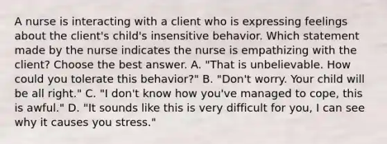 A nurse is interacting with a client who is expressing feelings about the client's child's insensitive behavior. Which statement made by the nurse indicates the nurse is empathizing with the client? Choose the best answer. A. "That is unbelievable. How could you tolerate this behavior?" B. "Don't worry. Your child will be all right." C. "I don't know how you've managed to cope, this is awful." D. "It sounds like this is very difficult for you, I can see why it causes you stress."