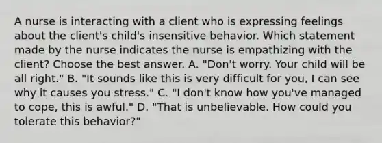 A nurse is interacting with a client who is expressing feelings about the client's child's insensitive behavior. Which statement made by the nurse indicates the nurse is empathizing with the client? Choose the best answer. A. "Don't worry. Your child will be all right." B. "It sounds like this is very difficult for you, I can see why it causes you stress." C. "I don't know how you've managed to cope, this is awful." D. "That is unbelievable. How could you tolerate this behavior?"