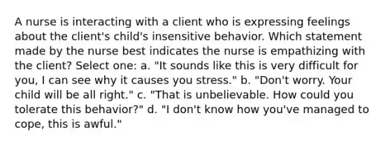 A nurse is interacting with a client who is expressing feelings about the client's child's insensitive behavior. Which statement made by the nurse best indicates the nurse is empathizing with the client? Select one: a. "It sounds like this is very difficult for you, I can see why it causes you stress." b. "Don't worry. Your child will be all right." c. "That is unbelievable. How could you tolerate this behavior?" d. "I don't know how you've managed to cope, this is awful."