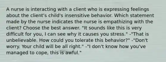 A nurse is interacting with a client who is expressing feelings about the client's child's insensitive behavior. Which statement made by the nurse indicates the nurse is empathizing with the client? Choose the best answer. "It sounds like this is very difficult for you, I can see why it causes you stress." -"That is unbelievable. How could you tolerate this behavior?" -"Don't worry. Your child will be all right." -"I don't know how you've managed to cope, this is awful."