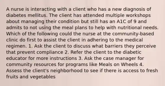 A nurse is interacting with a client who has a new diagnosis of diabetes mellitus. The client has attended multiple workshops about managing their condition but still has an A1C of 9 and admits to not using the meal plans to help with nutritional needs. Which of the following could the nurse at the community-based clinic do first to assist the client in adhering to the medical regimen. 1. Ask the client to discuss what barriers they perceive that prevent compliance 2. Refer the client to the diabetic educator for more instructions 3. Ask the case manager for community resources for programs like Meals on Wheels 4. Assess the client's neighborhood to see if there is access to fresh fruits and vegetables