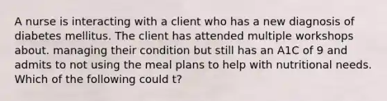 A nurse is interacting with a client who has a new diagnosis of diabetes mellitus. The client has attended multiple workshops about. managing their condition but still has an A1C of 9 and admits to not using the meal plans to help with nutritional needs. Which of the following could t?