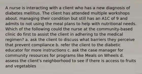 A nurse is interacting with a client who has a new diagnosis of diabetes mellitus. The client has attended multiple workshops about. managing their condition but still has an A1C of 9 and admits to not using the meal plans to help with nutritional needs. Which of the following could the nurse at the community-based clinic do first to assist the client in adhering to the medical regimen? a. ask the client to discuss what barriers they perceive that prevent compliance b. refer the client to the diabetic educator for more instructions c. ask the case manager for community resources for programs like Meals on Wheels d. assess the client's neighborhood to see if there is access to fruits and vegetables