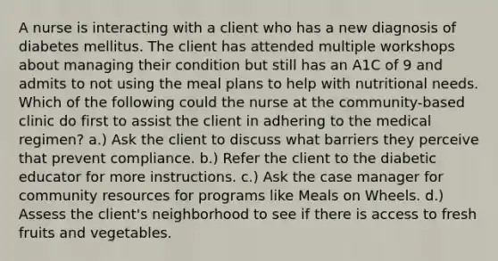 A nurse is interacting with a client who has a new diagnosis of diabetes mellitus. The client has attended multiple workshops about managing their condition but still has an A1C of 9 and admits to not using the meal plans to help with nutritional needs. Which of the following could the nurse at the community-based clinic do first to assist the client in adhering to the medical regimen? a.) Ask the client to discuss what barriers they perceive that prevent compliance. b.) Refer the client to the diabetic educator for more instructions. c.) Ask the case manager for community resources for programs like Meals on Wheels. d.) Assess the client's neighborhood to see if there is access to fresh fruits and vegetables.