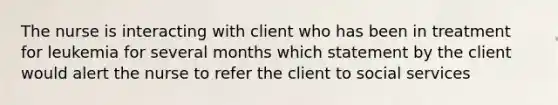 The nurse is interacting with client who has been in treatment for leukemia for several months which statement by the client would alert the nurse to refer the client to social services