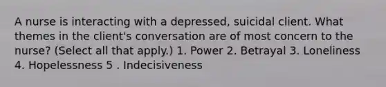 A nurse is interacting with a depressed, suicidal client. What themes in the client's conversation are of most concern to the nurse? (Select all that apply.) 1. Power 2. Betrayal 3. Loneliness 4. Hopelessness 5 . Indecisiveness