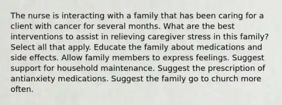 The nurse is interacting with a family that has been caring for a client with cancer for several months. What are the best interventions to assist in relieving caregiver stress in this family? Select all that apply. Educate the family about medications and side effects. Allow family members to express feelings. Suggest support for household maintenance. Suggest the prescription of antianxiety medications. Suggest the family go to church more often.