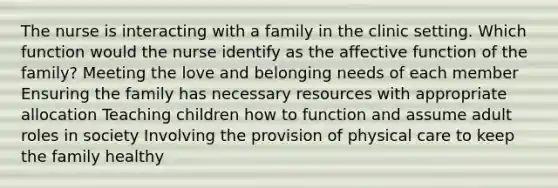 The nurse is interacting with a family in the clinic setting. Which function would the nurse identify as the affective function of the family? Meeting the love and belonging needs of each member Ensuring the family has necessary resources with appropriate allocation Teaching children how to function and assume adult roles in society Involving the provision of physical care to keep the family healthy