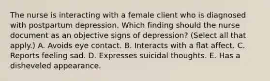 The nurse is interacting with a female client who is diagnosed with postpartum depression. Which finding should the nurse document as an objective signs of depression? (Select all that apply.) A. Avoids eye contact. B. Interacts with a flat affect. C. Reports feeling sad. D. Expresses suicidal thoughts. E. Has a disheveled appearance.