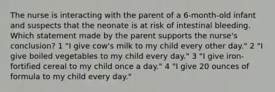 The nurse is interacting with the parent of a 6-month-old infant and suspects that the neonate is at risk of intestinal bleeding. Which statement made by the parent supports the nurse's conclusion? 1 "I give cow's milk to my child every other day." 2 "I give boiled vegetables to my child every day." 3 "I give iron-fortified cereal to my child once a day." 4 "I give 20 ounces of formula to my child every day."