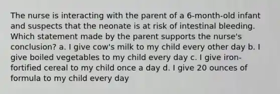 The nurse is interacting with the parent of a 6-month-old infant and suspects that the neonate is at risk of intestinal bleeding. Which statement made by the parent supports the nurse's conclusion? a. I give cow's milk to my child every other day b. I give boiled vegetables to my child every day c. I give iron-fortified cereal to my child once a day d. I give 20 ounces of formula to my child every day