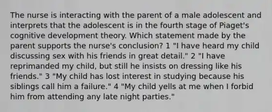 The nurse is interacting with the parent of a male adolescent and interprets that the adolescent is in the fourth stage of Piaget's cognitive development theory. Which statement made by the parent supports the nurse's conclusion? 1 "I have heard my child discussing sex with his friends in great detail." 2 "I have reprimanded my child, but still he insists on dressing like his friends." 3 "My child has lost interest in studying because his siblings call him a failure." 4 "My child yells at me when I forbid him from attending any late night parties."